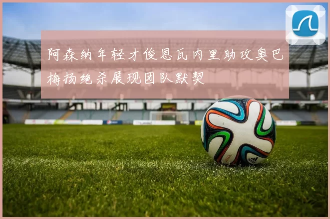 阿森纳年轻才俊恩瓦内里助攻奥巴梅扬绝杀展现团队默契