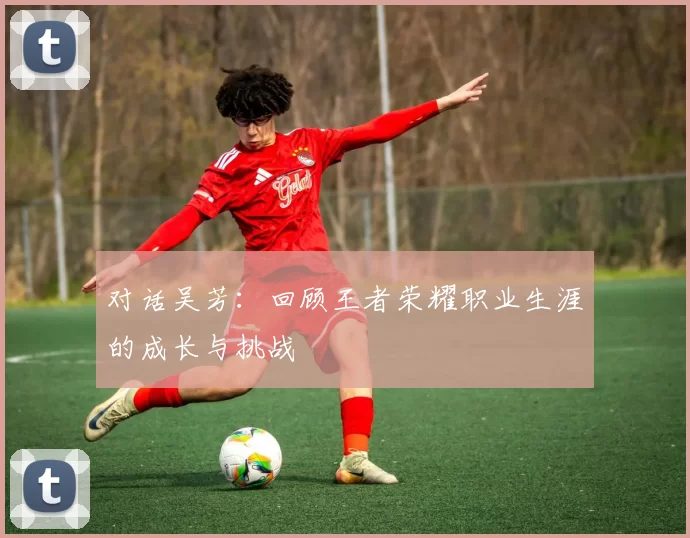 对话吴芳：回顾王者荣耀职业生涯的成长与挑战