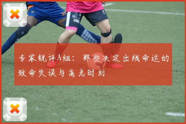 专家锐评A组:那些决定出线命运的致命失误与高光时刻