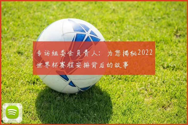 专访组委会负责人:为您揭秘2022世界杯赛程安排背后的故事