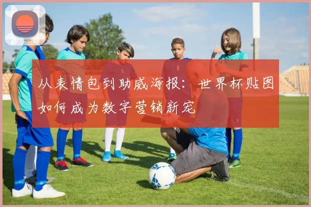 从表情包到助威海报：世界杯贴图如何成为数字营销新宠