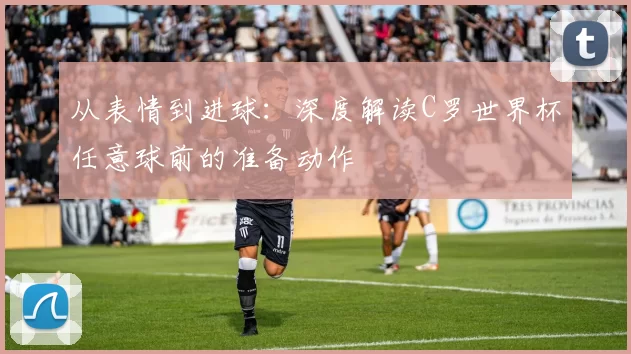 从表情到进球:深度解读C罗世界杯任意球前的准备动作