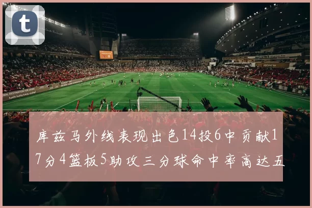 库兹马外线表现出色14投6中贡献17分4篮板5助攻三分球命中率高达五成