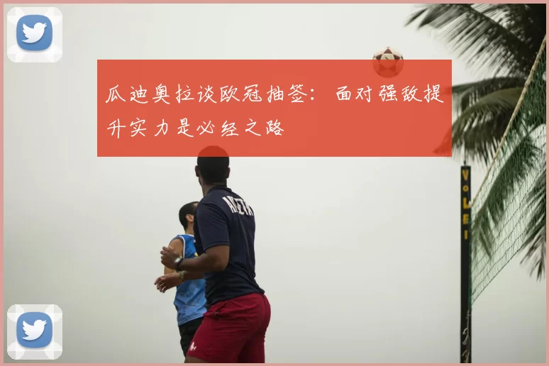 瓜迪奥拉谈欧冠抽签：面对强敌提升实力是必经之路
