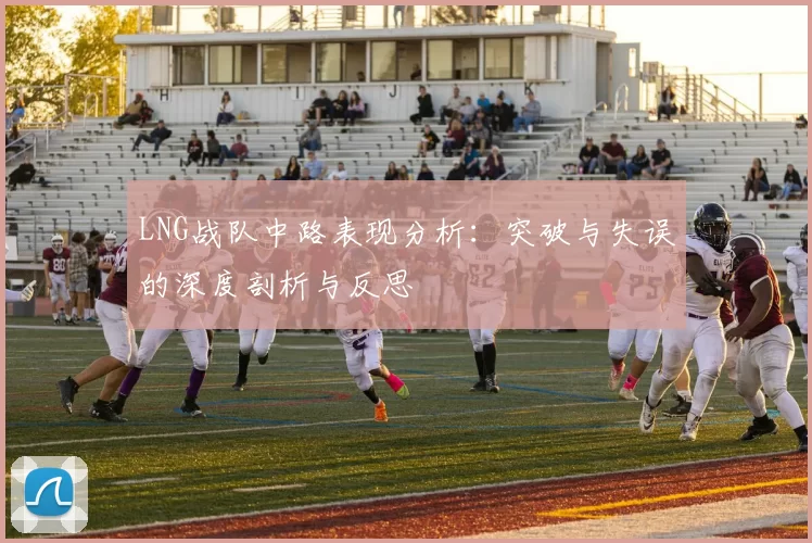 LNG战队中路表现分析:突破与失误的深度剖析与反思