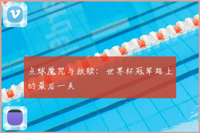 点球魔咒与救赎：世界杯冠军路上的最后一关