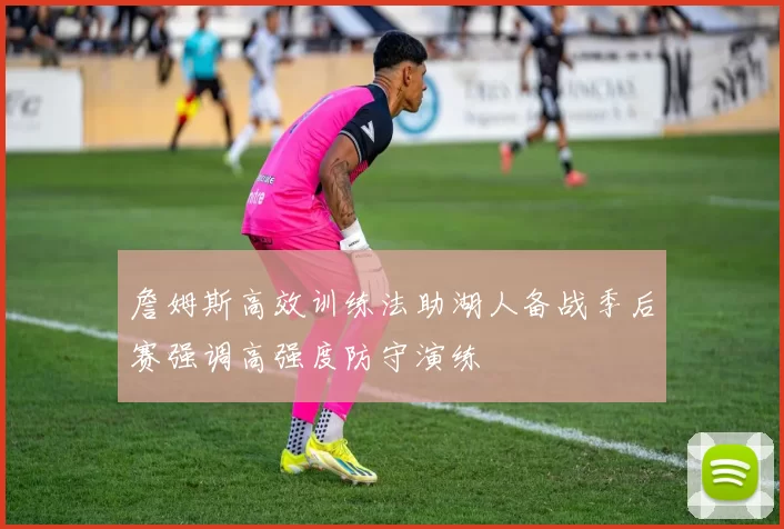詹姆斯高效训练法助湖人备战季后赛强调高强度防守演练