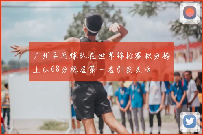 广州乒乓球队在世界锦标赛积分榜上以68分稳居第一名引发关注