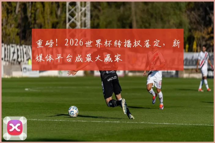 重磅！2026世界杯转播权落定，新媒体平台成最大赢家