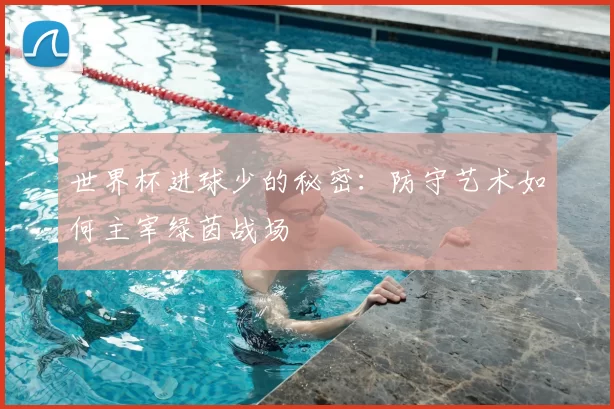 世界杯进球少的秘密:防守艺术如何主宰绿茵战场