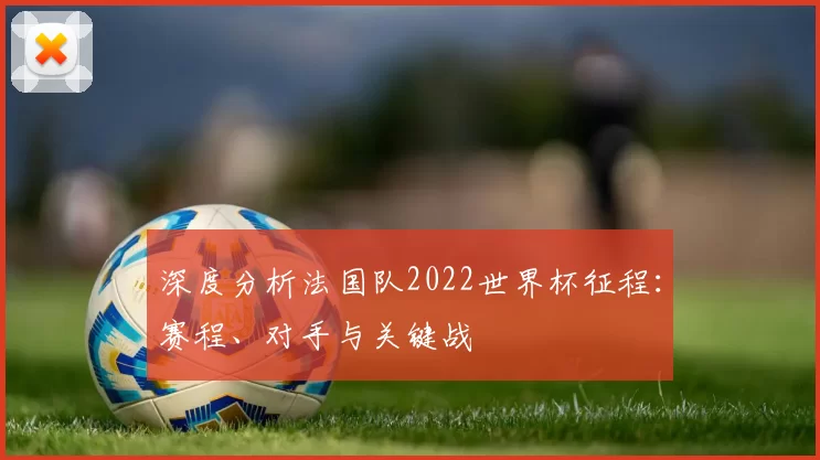 深度分析法国队2022世界杯征程：赛程、对手与关键战